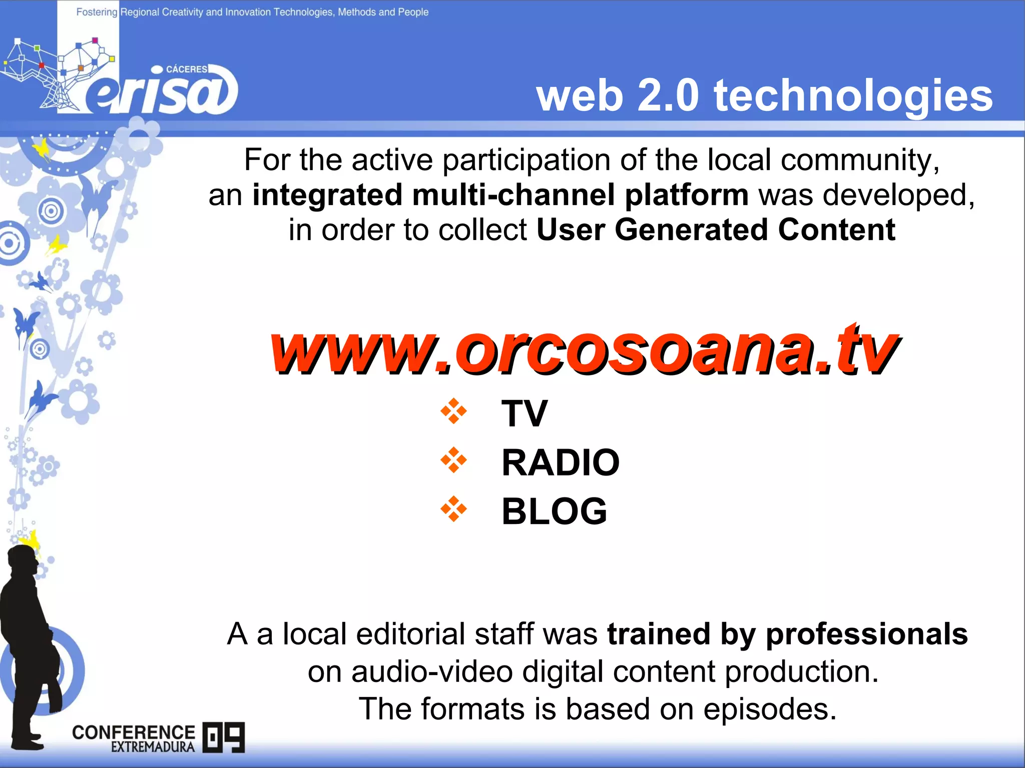 web 2.0 technologies For the active participation of the local community,  an  integrated multi-channel platform  was developed,  in order to collect  User Generated Content   TV RADIO BLOG A a local editorial staff was  trained by professionals  on audio-video digital content production.  The formats is based on episodes. www.orcosoana.tv 