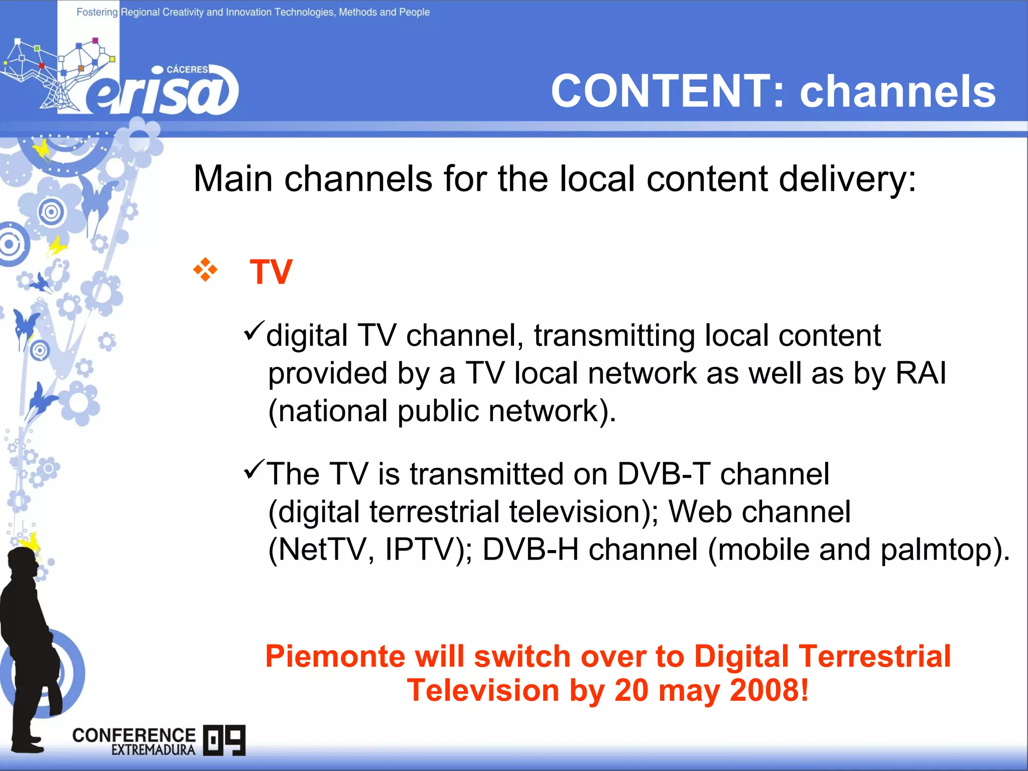 CONTENT: channels Main channels for the local content delivery: TV   digital TV channel, transmitting local content  provided by a TV local network as well as by RAI  (national public network).  The TV is transmitted on DVB-T channel  (digital terrestrial television); Web channel  (NetTV, IPTV); DVB-H channel (mobile and palmtop).  Piemonte will switch over to Digital Terrestrial Television by 20 may 2008! 