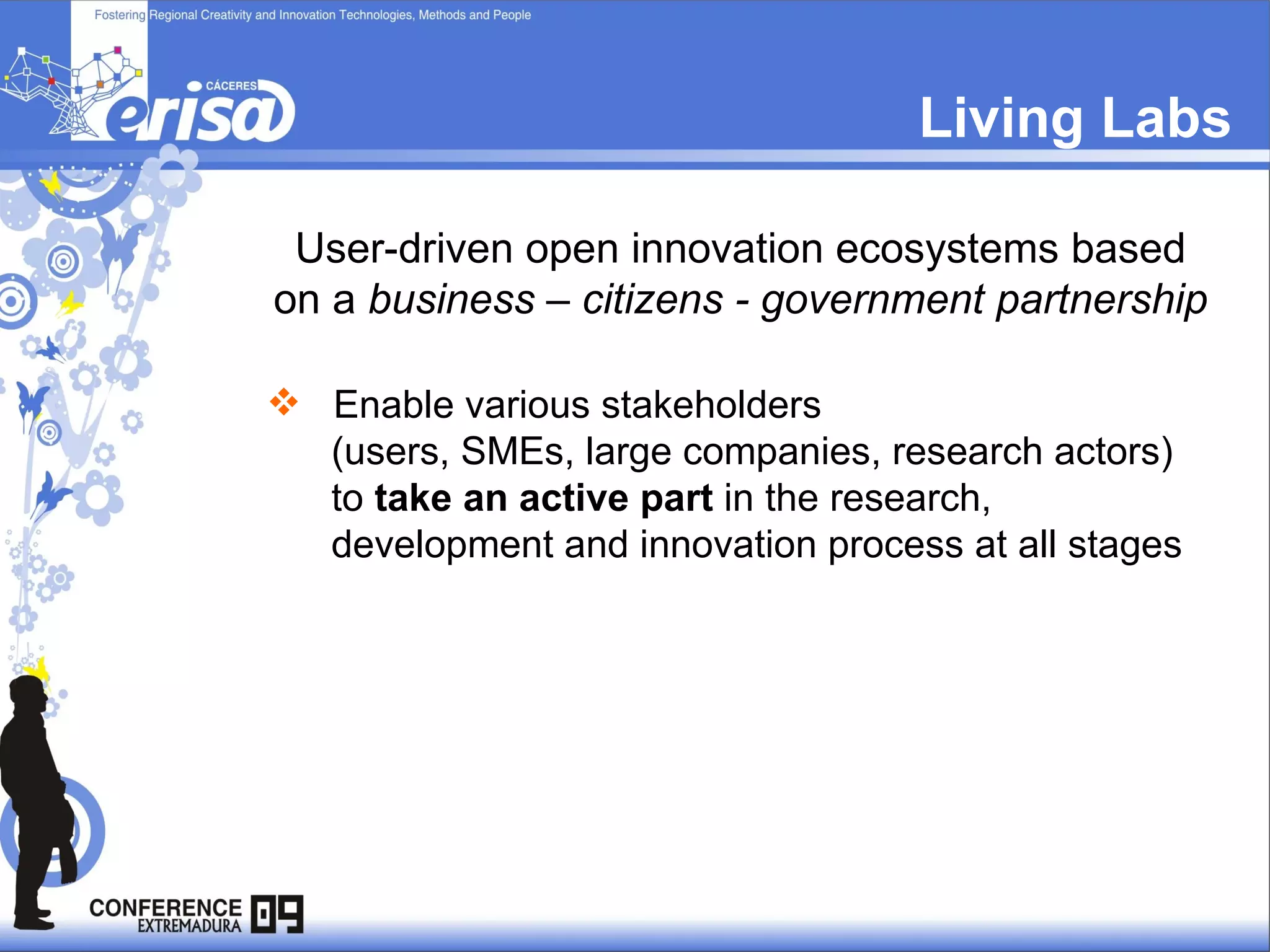 Living Labs User-driven open innovation ecosystems based on a  business – citizens - government partnership Enable various stakeholders  (users, SMEs, large companies, research actors)  to  take an active part  in the research,  development and innovation process at all stages 