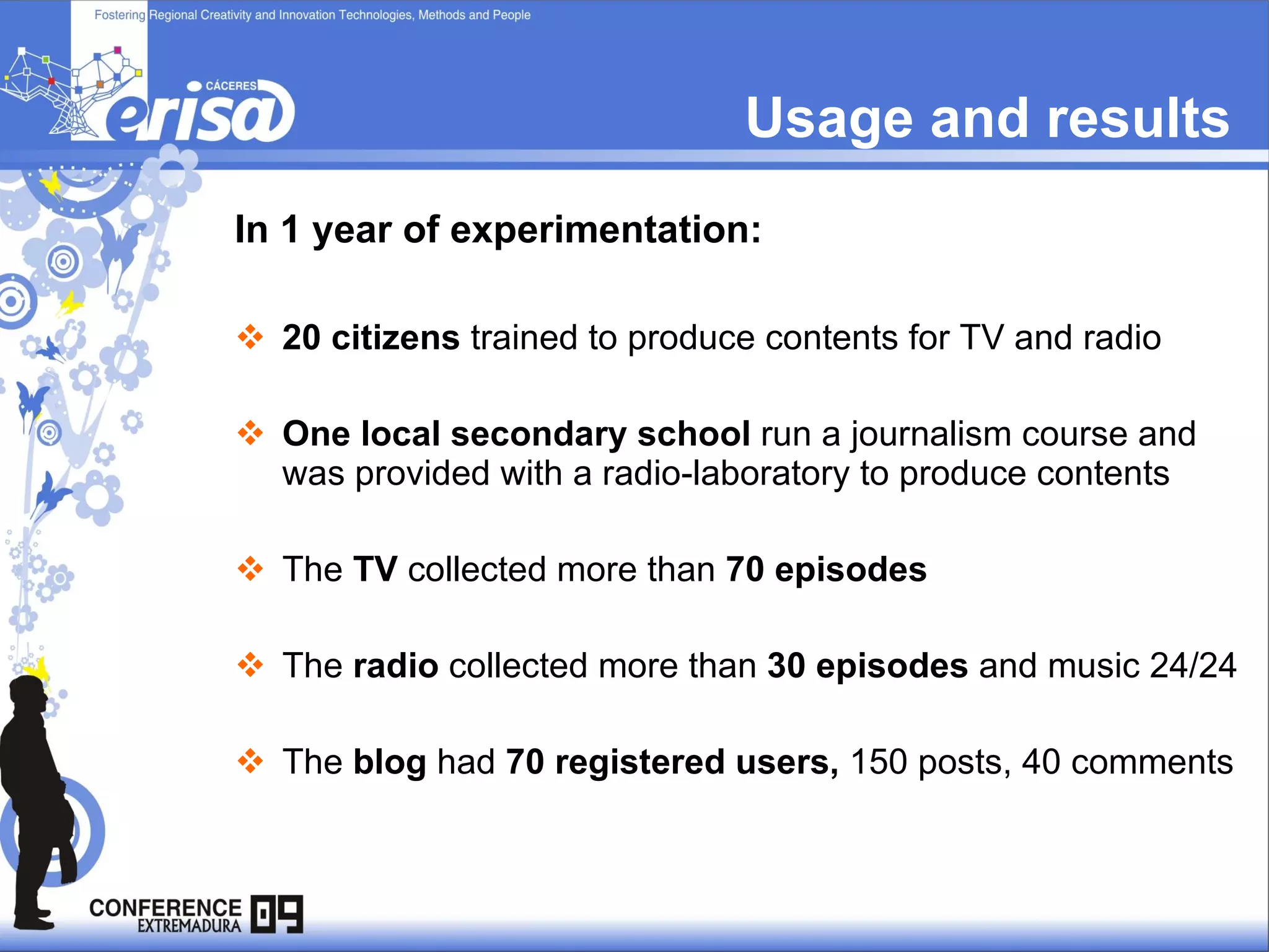 Usage and results In 1 year of experimentation: 20 citizens  trained to produce contents for TV and radio One local secondary school  run a journalism course and  was provided with a radio-laboratory to produce contents The  TV  collected more than  70 episodes The  radio  collected more than  30 episodes  and music 24/24 The  blog  had  70 registered users,  150 posts, 40 comments 