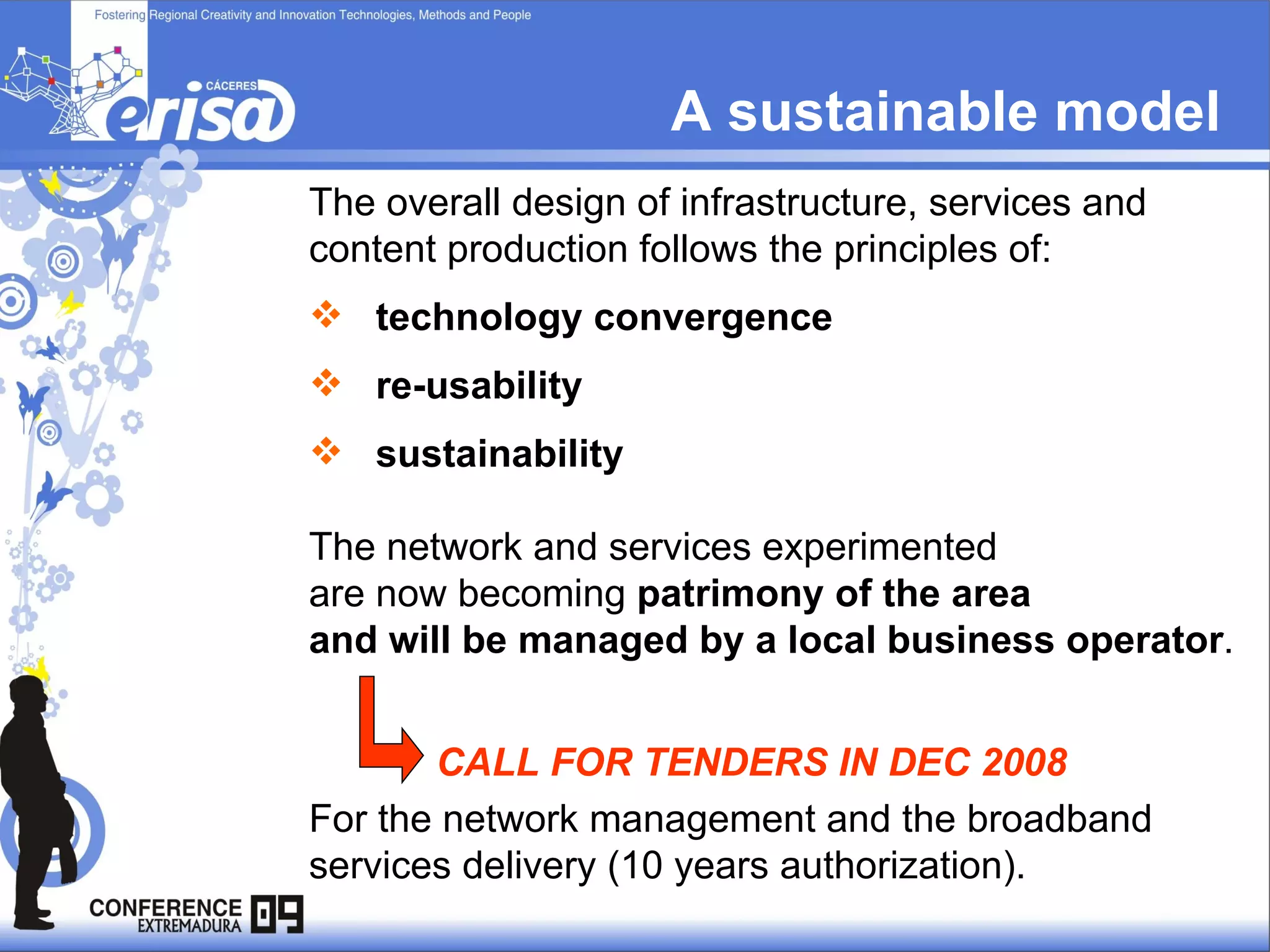 A sustainable model  The overall design of infrastructure, services and content production follows the principles of: technology convergence  re-usability  sustainability The network and services experimented  are now becoming  patrimony of the area  and will be managed by a local business operator . CALL FOR TENDERS IN DEC 2008 For the network management and the broadband services delivery (10 years authorization). 