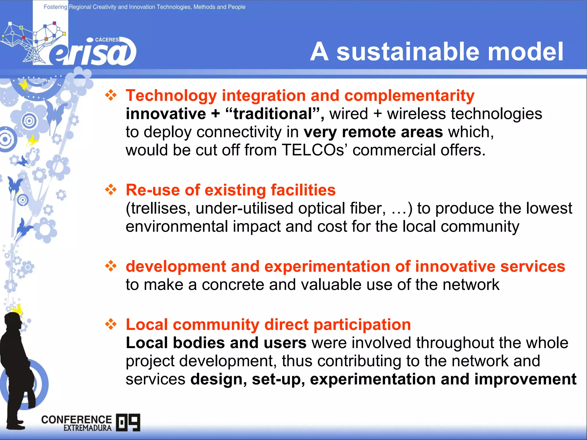 Technology integration and complementarity  innovative + “traditional”,  wired + wireless technologies  to deploy connectivity in  very remote areas  which,  would be cut off from TELCOs’ commercial offers. Re-use of existing facilities  (trellises, under-utilised optical fiber, …) to produce the lowest environmental impact and cost for the local community development and experimentation of innovative services  to make a concrete and valuable use of the network   Local community direct participation  Local bodies and users  were involved throughout the whole project development, thus contributing to the network and services  design, set-up, experimentation and improvement A sustainable model  