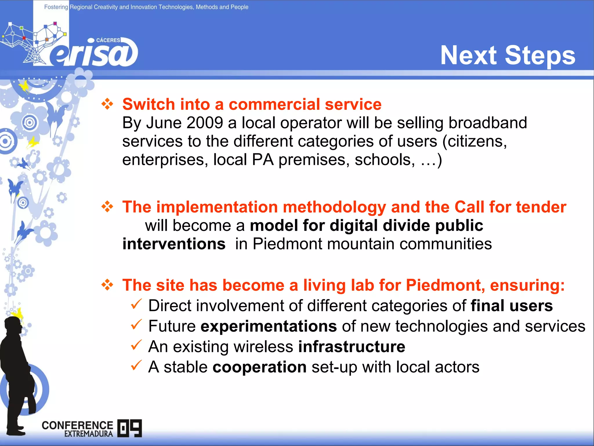 Next Steps Switch into a commercial service   By June 2009 a local operator will be selling broadband services to the different categories of users (citizens, enterprises, local PA premises, schools, …) The implementation methodology and the Call for tender  will become a  model for digital divide public interventions   in Piedmont mountain communities The site has become a living lab for Piedmont, ensuring: Direct involvement of different categories of  final users   Future  experimentations  of new technologies and services  An existing wireless  infrastructure   A stable  cooperation  set-up with local actors   