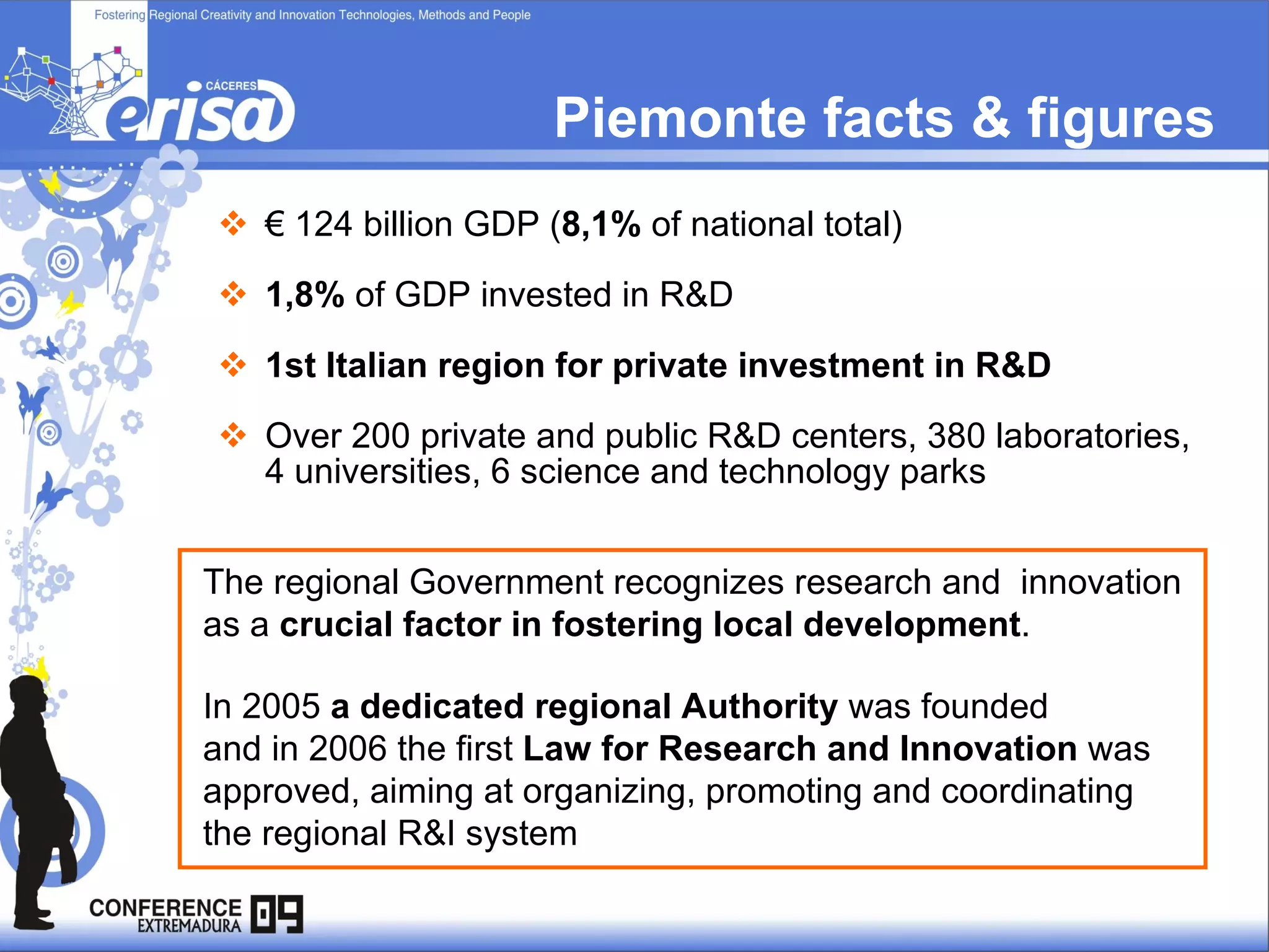 Piemonte facts & figures  €  124 billion GDP ( 8,1%  of national total) 1,8%  of GDP invested in R&D 1st Italian region for private investment in R&D Over 200 private and public R&D centers, 380 laboratories, 4 universities, 6 science and technology parks The regional Government recognizes research and  innovation as a  crucial factor in fostering local development . In 2005  a dedicated regional Authority  was founded  and in 2006 the first  Law for Research and Innovation  was approved, aiming at organizing, promoting and coordinating the regional R&I system 