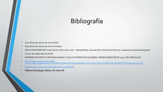Bibliografía
• Gua clínica de cancer de cervix ESGO
• Guia clínica de cancer de cervix minsalud
• FIGO CANCER REPORT 2018 Cancer of the cervix uteri -Neerja Bhatla, Daisuke Aoki, Daya Nand Sharma, sengaswamy Sankaranarayanan
• Cancer de cuello uterino ACOG
• INFORME DE EVENTO CÁNCER DE MAMAY CUELLO UTERINO EN COLOMBIA, PRIMER SEMESTRE DE 2019- INS, MINSALUD
• https://www.ins.gov.co/buscador-
eventos/Informesdeevento/C%C3%81NCER%20DE%20MAMA%20Y%20CUELLO%20UTERINO%20SEMESTRE%20I%202019.pdf
• https://www.cancer.gov.co/files/libros/archivos/Boletin
• Williams Ginecología. México: Mc Graw Hill
 