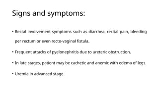 Signs and symptoms:
• Rectal involvement symptoms such as diarrhea, recital pain, bleeding
per rectum or even recto-vaginal fistula.
• Frequent attacks of pyelonephritis due to ureteric obstruction.
• In late stages, patient may be cachetic and anemic with edema of legs.
• Uremia in advanced stage.
 