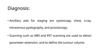 Diagnosis:
• Ancillary aids for staging are cystoscopy, chest, x-ray,
intravenous pyelography, and proctoscopy.
• Scanning such as MRI and PET scanning are used to detect
parameter extension, and to define the tumour volume.
 