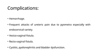 Complications:
• Hemorrhage.
• Frequent attacks of ureteric pain due to pyometra especially with
endocervical variety.
• Vesico-vaginal fistula.
• Recto-vaginal fistula.
• Cystitis, pyelonephritis and bladder dysfunction.
 