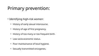 Primary prevention:
• Identifying high-risk women:
• History of early sexual intercourse.
• History of age of first pregnancy.
• History of too many or too frequent birth.
• Low socio-economic status.
• Poor maintainance of local hygiene.
• Sexually transmitted oncogenes,
 
