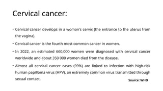 Cervical cancer:
• Cervical cancer develops in a woman's cervix (the entrance to the uterus from
the vagina).
• Cervical cancer is the fourth most common cancer in women.
• In 2022, an estimated 660,000 women were diagnosed with cervical cancer
worldwide and about 350 000 women died from the disease.
• Almost all cervical cancer cases (99%) are linked to infection with high-risk
human papilloma virus (HPV), an extremely common virus transmitted through
sexual contact. Source: WHO
 