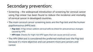 Secondary prevention:
• Screening – the widespread introduction of screening for cervical cancer
using Pap smear has been found to reduce the incidence and mortality
of cervical cancer in developed countries.
• The main cervical cancer screening tests are the Pap test and the human
papillomavirus (HPV) test:
• Pap test: A Pap smear collects cervical cells to check for precancerous changes
caused by HPV.
• HPV test: Checks for high-risk HPV types that can cause cervical cancer.
• The HPV DNA test is considered the preferred method over the Pap test
because it's more objective and can prevent more pre-cancers and
cancer.
 