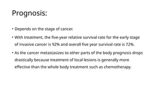 Prognosis:
• Depends on the stage of cancer.
• With treatment, the five-year relative survival rate for the early stage
of invasive cancer is 92% and overall five year survival rate is 72%.
• As the cancer metastasizes to other parts of the body prognosis drops
drastically because treatment of local lesions is generally more
effective than the whole body treatment such as chemotherapy.
 