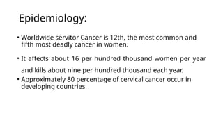 Epidemiology:
• Worldwide servitor Cancer is 12th, the most common and
fifth most deadly cancer in women.
• It affects about 16 per hundred thousand women per year
and kills about nine per hundred thousand each year.
• Approximately 80 percentage of cervical cancer occur in
developing countries.
 