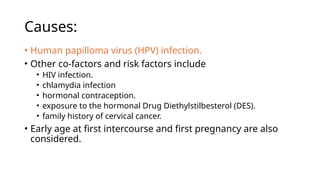 Causes:
• Human papilloma virus (HPV) infection.
• Other co-factors and risk factors include
• HIV infection.
• chlamydia infection
• hormonal contraception.
• exposure to the hormonal Drug Diethylstilbesterol (DES).
• family history of cervical cancer.
• Early age at first intercourse and first pregnancy are also
considered.
 