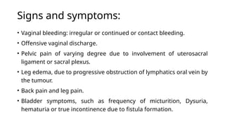 Signs and symptoms:
• Vaginal bleeding: irregular or continued or contact bleeding.
• Offensive vaginal discharge.
• Pelvic pain of varying degree due to involvement of uterosacral
ligament or sacral plexus.
• Leg edema, due to progressive obstruction of lymphatics oral vein by
the tumour.
• Back pain and leg pain.
• Bladder symptoms, such as frequency of micturition, Dysuria,
hematuria or true incontinence due to fistula formation.
 