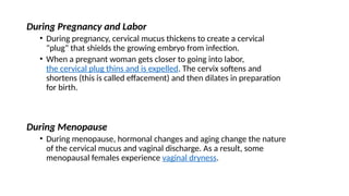 During Pregnancy and Labor
• During pregnancy, cervical mucus thickens to create a cervical
"plug" that shields the growing embryo from infection.
• When a pregnant woman gets closer to going into labor,
the cervical plug thins and is expelled. The cervix softens and
shortens (this is called effacement) and then dilates in preparation
for birth.
During Menopause
• During menopause, hormonal changes and aging change the nature
of the cervical mucus and vaginal discharge. As a result, some
menopausal females experience vaginal dryness.
 