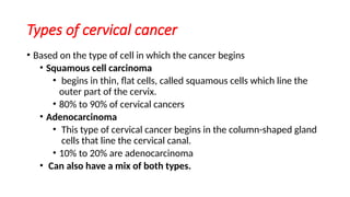 Types of cervical cancer
• Based on the type of cell in which the cancer begins
• Squamous cell carcinoma
• begins in thin, flat cells, called squamous cells which line the
outer part of the cervix.
• 80% to 90% of cervical cancers
• Adenocarcinoma
• This type of cervical cancer begins in the column-shaped gland
cells that line the cervical canal.
• 10% to 20% are adenocarcinoma
• Can also have a mix of both types.
 