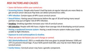 RISK FACTORS AND CAUSES
• Some risk factors within your control are:
• Screening history: People who haven’t had Pap tests at regular intervals are more likely to
get cervical cancer (because Pap tests can detect precancerous cells).
• HPV infection: Certain types of HPV cause cervical cancer.
• Sexual history: Having sexual intercourse before the age of 18 and having many sexual
partners may put at higher risk of HPV infection.
• Smoking: Smoking cigarettes increases your risk of cervical cancer.
• HIV infection: People with HIV have a higher-than-average risk of developing cervical cancer.
• Having a weakened immune system: Having a weak immune system makes your body
unable to fight infections.
• Exposure to oral contraceptives & nicotine.
• There are some risk factors you can’t change or control.
• DES (diethylstilbestrol): DES is a medication that was given to people between 1938 and
1971 to prevent miscarriage. If your birth parent took DES, you may be more likely to get
cervical cancer.
• Family history: Cervical cancer may have a genetic component.
 