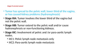Stage III cervical cancer
• Tumor has spread to the pelvic wall, lower third of the vagina,
or has caused kidney problems (hydronephrosis)
• Stage IIIA: Tumor involves the lower third of the vagina but
not the pelvic wall.
• Stage IIIB: Tumor extend to the pelvic wall and/or cause
hydronephrosis or non-functioning kidneys.
• Stage IIIC: Involvement of pelvic and /or para-aortic lymph
nodes.
• IIIC1: Pelvic lymph node metastasis only
• IIIC2: Para-aortic lymph node metastasis
 