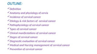 OUTLINE:
Definition
Anatomy and physiology of cervix
Incidence of cervical cancer
Etiology & risk factors of cervical cancer
Pathophysiology of cervical cancer
Types of cervical cancer
Clinical manifestations of cervical cancer
Stages of cervical cancer
Diagnostic evaluation of cervical cancer
Medical and Nursing management of cervical cancer
Prevention of cervical cancer
 