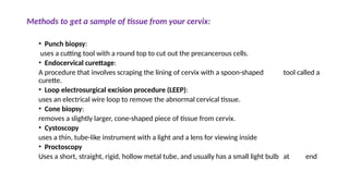 Methods to get a sample of tissue from your cervix:
• Punch biopsy:
uses a cutting tool with a round top to cut out the precancerous cells.
• Endocervical curettage:
A procedure that involves scraping the lining of cervix with a spoon-shaped tool called a
curette.
• Loop electrosurgical excision procedure (LEEP):
uses an electrical wire loop to remove the abnormal cervical tissue.
• Cone biopsy:
removes a slightly larger, cone-shaped piece of tissue from cervix.
• Cystoscopy
uses a thin, tube-like instrument with a light and a lens for viewing inside
• Proctoscopy
Uses a short, straight, rigid, hollow metal tube, and usually has a small light bulb at end
 