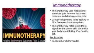 Immunotherapy
• Immunotherapy uses medicine to
stimulate your immune system to
recognize and destroy cancer cells.
• Cancer cells pretend to be healthy to
hide from your immune system.
• Immunotherapy helps target these
signals so the cancer cells can’t trick
your body into thinking it’s a healthy
cell.
For Example:
• Pembrolizumab (Keytruda)
 