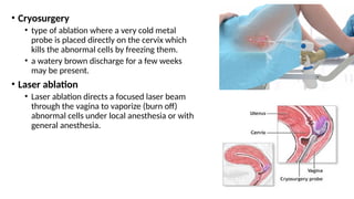 • Cryosurgery
• type of ablation where a very cold metal
probe is placed directly on the cervix which
kills the abnormal cells by freezing them.
• a watery brown discharge for a few weeks
may be present.
• Laser ablation
• Laser ablation directs a focused laser beam
through the vagina to vaporize (burn off)
abnormal cells under local anesthesia or with
general anesthesia.
 