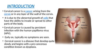 INTRODUCTION
• Cervical cancer is a cancer arising from the
cervix or in any layer of the wall of the cervix.
• It is due to the abnormal growth of cells that
have the ability to invade or spread to other
parts of the body.
• Cervical cancer is caused by persistent
infection with the human papilloma virus
(HPV).
• Early on, typically no symptoms are seen.
• Cervical cancer is a disease that develop quite
slowly and begins with a pre-cancerous
condition known as dysplasia.
 
