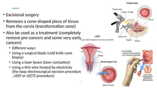 Conization
• Excisional surgery
• Removes a cone-shaped piece of tissue
from the cervix (transformation zone)
• Also be used as a treatment (completely
remove pre-cancers and some very early
cancers)
• Different ways:
• Using a surgical blade (cold knife cone
biopsy)
• Using a laser beam (laser conization)
• Using a thin wire heated by electricity
(the loop electrosurgical excision procedure
, LEEP or LEETZ procedure)
 