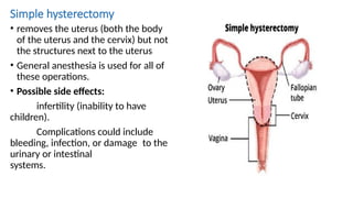Simple hysterectomy
• removes the uterus (both the body
of the uterus and the cervix) but not
the structures next to the uterus
• General anesthesia is used for all of
these operations.
• Possible side effects:
infertility (inability to have
children).
Complications could include
bleeding, infection, or damage to the
urinary or intestinal
systems.
 