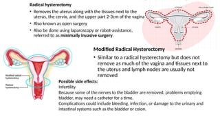 Radical hysterectomy
• Removes the uterus along with the tissues next to the
uterus, the cervix, and the upper part 2-3cm of the vagina
• Also known as open surgery
• Also be done using laparoscopy or robot-assistance,
referred to as minimally invasive surgery.
Modified Radical Hysterectomy
• Similar to a radical hysterectomy but does not
remove as much of the vagina and tissues next to
the uterus and lymph nodes are usually not
removed
Possible side effects:
Infertility
Because some of the nerves to the bladder are removed, problems emptying
bladder, may need a catheter for a time.
Complications could include bleeding, infection, or damage to the urinary and
intestinal systems such as the bladder or colon.
 