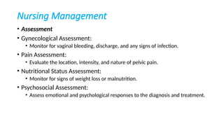 Nursing Management
• Assessment
• Gynecological Assessment:
• Monitor for vaginal bleeding, discharge, and any signs of infection.
• Pain Assessment:
• Evaluate the location, intensity, and nature of pelvic pain.
• Nutritional Status Assessment:
• Monitor for signs of weight loss or malnutrition.
• Psychosocial Assessment:
• Assess emotional and psychological responses to the diagnosis and treatment.
 