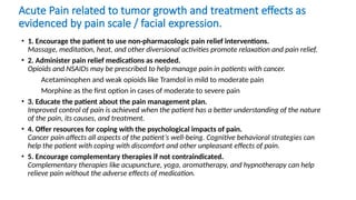 Acute Pain related to tumor growth and treatment effects as
evidenced by pain scale / facial expression.
• 1. Encourage the patient to use non-pharmacologic pain relief interventions.
Massage, meditation, heat, and other diversional activities promote relaxation and pain relief.
• 2. Administer pain relief medications as needed.
Opioids and NSAIDs may be prescribed to help manage pain in patients with cancer.
Acetaminophen and weak opioids like Tramdol in mild to moderate pain
Morphine as the first option in cases of moderate to severe pain
• 3. Educate the patient about the pain management plan.
Improved control of pain is achieved when the patient has a better understanding of the nature
of the pain, its causes, and treatment.
• 4. Offer resources for coping with the psychological impacts of pain.
Cancer pain affects all aspects of the patient’s well-being. Cognitive behavioral strategies can
help the patient with coping with discomfort and other unpleasant effects of pain.
• 5. Encourage complementary therapies if not contraindicated.
Complementary therapies like acupuncture, yoga, aromatherapy, and hypnotherapy can help
relieve pain without the adverse effects of medication.
 