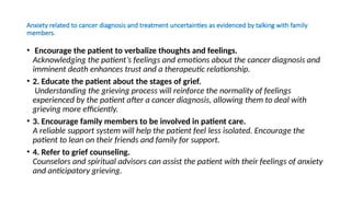Anxiety related to cancer diagnosis and treatment uncertainties as evidenced by talking with family
members.
• Encourage the patient to verbalize thoughts and feelings.
Acknowledging the patient’s feelings and emotions about the cancer diagnosis and
imminent death enhances trust and a therapeutic relationship.
• 2. Educate the patient about the stages of grief.
Understanding the grieving process will reinforce the normality of feelings
experienced by the patient after a cancer diagnosis, allowing them to deal with
grieving more efficiently.
• 3. Encourage family members to be involved in patient care.
A reliable support system will help the patient feel less isolated. Encourage the
patient to lean on their friends and family for support.
• 4. Refer to grief counseling.
Counselors and spiritual advisors can assist the patient with their feelings of anxiety
and anticipatory grieving.
 