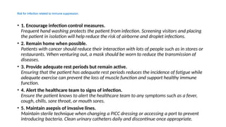 Risk for Infection related to immune suppression.
• 1. Encourage infection control measures.
Frequent hand washing protects the patient from infection. Screening visitors and placing
the patient in isolation will help reduce the risk of airborne and droplet infections.
• 2. Remain home when possible.
Patients with cancer should reduce their interaction with lots of people such as in stores or
restaurants. When venturing out, a mask should be worn to reduce the transmission of
diseases.
• 3. Provide adequate rest periods but remain active.
Ensuring that the patient has adequate rest periods reduces the incidence of fatigue while
adequate exercise can prevent the loss of muscle function and support healthy immune
function.
• 4. Alert the healthcare team to signs of infection.
Ensure the patient knows to alert the healthcare team to any symptoms such as a fever,
cough, chills, sore throat, or mouth sores.
• 5. Maintain asepsis of invasive lines.
Maintain sterile technique when changing a PICC dressing or accessing a port to prevent
introducing bacteria. Clean urinary catheters daily and discontinue once appropriate.
 