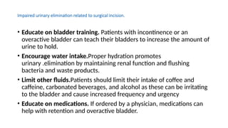 Impaired urinary elimination related to surgical incision.
• Educate on bladder training. Patients with incontinence or an
overactive bladder can teach their bladders to increase the amount of
urine to hold.
• Encourage water intake.Proper hydration promotes
urinary .elimination by maintaining renal function and flushing
bacteria and waste products.
• Limit other fluids.Patients should limit their intake of coffee and
caffeine, carbonated beverages, and alcohol as these can be irritating
to the bladder and cause increased frequency and urgency
• Educate on medications. If ordered by a physician, medications can
help with retention and overactive bladder.
 