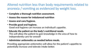 Altered nutrition less than body requirements related to
anorexia / vomiting as evidenced by weight loss.
• Complete a thorough nutrition assessment.
• Assess the reason for imbalanced nutrition
• Assess oral care/hygiene.
• Provide good oral hygiene.
Good oral hygiene can increase an individual’s appetite.
• Educate the patient on the body’s nutritional needs.
This will allow the patient to gain knowledge in the area of how to
independently care for oneself
• Administer antiemetics as needed before meals.
Providing appropriate antiemetics will allow for the patient’s appetite to
potentially increase and tolerate intake better.
 