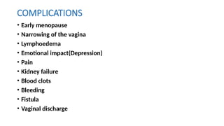 COMPLICATIONS
• Early menopause
• Narrowing of the vagina
• Lymphoedema
• Emotional impact(Depression)
• Pain
• Kidney failure
• Blood clots
• Bleeding
• Fistula
• Vaginal discharge
 