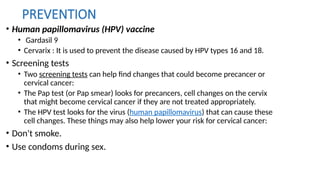 PREVENTION
• Human papillomavirus (HPV) vaccine
• Gardasil 9
• Cervarix : It is used to prevent the disease caused by HPV types 16 and 18.
• Screening tests
• Two screening tests can help find changes that could become precancer or
cervical cancer:
• The Pap test (or Pap smear) looks for precancers, cell changes on the cervix
that might become cervical cancer if they are not treated appropriately.
• The HPV test looks for the virus (human papillomavirus) that can cause these
cell changes. These things may also help lower your risk for cervical cancer:
• Don't smoke.
• Use condoms during sex.
 