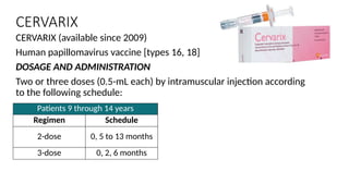 CERVARIX
CERVARIX (available since 2009)
Human papillomavirus vaccine [types 16, 18]
DOSAGE AND ADMINISTRATION
Two or three doses (0.5-mL each) by intramuscular injection according
to the following schedule:
Patients 9 through 14 years
Regimen Schedule
2-dose 0, 5 to 13 months
3-dose 0, 2, 6 months
 