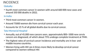 INCIDENCE
Globally:
• fourth most common cancer in women with around 660 000 new cases and
around 350 000 deaths in 2022.
In India:
• Third most common cancer in women.
• Around 75000 women die from cervical cancer each year.
• Accounts for 25 % of all global deaths due to cervical cancer.
Tata Memorial Hospital
• Annually, out of 45,000 new cancers seen, approximately 800–1000 new cervix
cancers are diagnosed, of which about 75% undergo complete treatment at TMH.
• The highest rates of cervical cancer incidence and mortality are in low- and
middle-income countries.
• Women living with HIV are 6 times more likely to develop cervical cancer
compared to women without HIV.
 