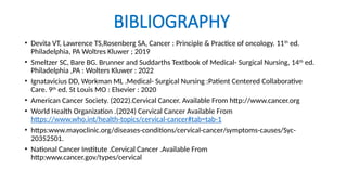 BIBLIOGRAPHY
• Devita VT, Lawrence TS,Rosenberg SA, Cancer : Principle & Practice of oncology. 11th
ed.
Philadelphia, PA Woltres Kluwer ; 2019
• Smeltzer SC, Bare BG. Brunner and Suddarths Textbook of Medical- Surgical Nursing, 14th
ed.
Philadelphia ,PA : Wolters Kluwer : 2022
• Ignatavicius DD, Workman ML .Medical- Surgical Nursing :Patient Centered Collaborative
Care. 9th
ed. St Louis MO : Elsevier : 2020
• American Cancer Society. (2022).Cervical Cancer. Available From http://www.cancer.org
• World Health Organization .(2024) Cervical Cancer Available From
https://www.who.int/health-topics/cervical-cancer#tab=tab-1
• https:www.mayoclinic.org/diseases-conditions/cervical-cancer/symptoms-causes/Syc-
20352501.
• National Cancer Institute .Cervical Cancer .Available From
http:www.cancer.gov/types/cervical
 