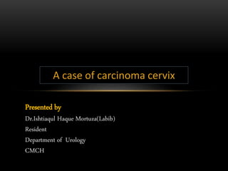 Presented by
Dr.Ishtiaqul Haque Mortuza(Labib)
Resident
Department of Urology
CMCH
A case of carcinoma cervix
 