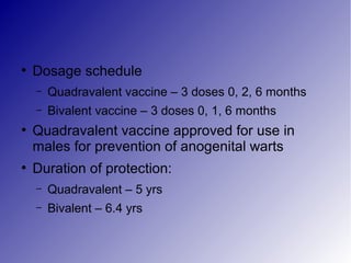 ●
Dosage schedule
– Quadravalent vaccine – 3 doses 0, 2, 6 months
– Bivalent vaccine – 3 doses 0, 1, 6 months
●
Quadravalent vaccine approved for use in
males for prevention of anogenital warts
●
Duration of protection:
– Quadravalent – 5 yrs
– Bivalent – 6.4 yrs
 