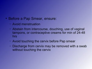 ●
Before a Pap Smear, ensure:
– Avoid menstruation
– Abstain from intercourse, douching, use of vaginal
tampons, or contraceptive creams for min of 24-48
hrs
– Avoid touching the cervix before Pap smear
– Discharge from cervix may be removed with a swab
without touching the cervix
 