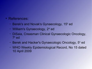 ●
References:
– Berek's and Novak's Gynaecology, 15th
ed
– William's Gynaecology, 2nd
ed
– DiSaia, Creasman Clinical Gynaecologic Oncology,
7th
ed
– Berek and Hacker's Gynaecologic Oncology, 5th
ed
– WHO Weekly Epidemiological Record, No 15 dated
10 April 2009
 