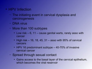●
HPV Infection
– The initiating event in cervical dysplasia and
carcinogenesis
– DNA virus
– More than 100 subtypes
●
Low risk – 6, 11 – cause genital warts, rarely asso with
cancer
●
High risk – 16, 18, 45, 31 – asso with 95% of cervical
cancers
●
HPV 16 predominant subtype – 40-70% of invasive
cervical cancer
– Spread through sexual contact
●
Gains access to the basal layer of the cervical epithelium,
which becomes the viral reservoir
 