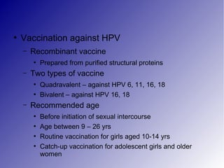 ●
Vaccination against HPV
– Recombinant vaccine
●
Prepared from purified structural proteins
– Two types of vaccine
●
Quadravalent – against HPV 6, 11, 16, 18
●
Bivalent – against HPV 16, 18
– Recommended age
●
Before initiation of sexual intercourse
●
Age between 9 – 26 yrs
●
Routine vaccination for girls aged 10-14 yrs
●
Catch-up vaccination for adolescent girls and older
women
 