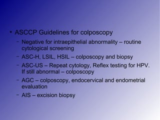 ●
ASCCP Guidelines for colposcopy
– Negative for intraepithelial abnormality – routine
cytological screening
– ASC-H, LSIL, HSIL – colposcopy and biopsy
– ASC-US – Repeat cytology, Reflex testing for HPV.
If still abnormal – colposcopy
– AGC – colposcopy, endocervical and endometrial
evaluation
– AIS – excision biopsy
 
