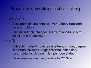 Non-invasive diagnostic testing
●
CT Scan-
– Evaluation of lymphnodes, liver, urinary tract and
bony structures
– Can detect only changes in size of nodes, < 1cm
considered as positive
●
MRI-
– Valuable modality to determine tumour size, degree
of stromal invasion, vaginal/corpus extension,
parametrial involvement, lymph node status
– LN evaluation was comparable to CT Scan
 